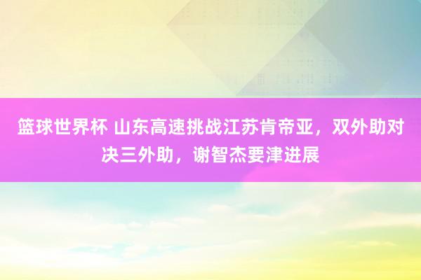 篮球世界杯 山东高速挑战江苏肯帝亚，双外助对决三外助，谢智杰要津进展