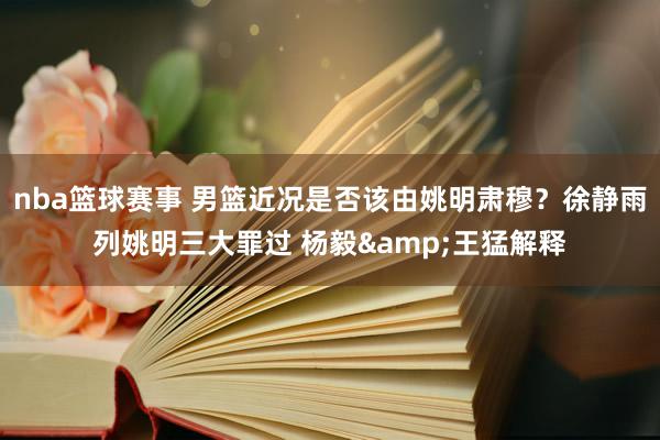 nba篮球赛事 男篮近况是否该由姚明肃穆？徐静雨列姚明三大罪过 杨毅&王猛解释