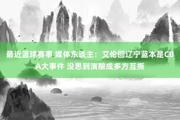 最近篮球赛事 媒体东谈主：艾伦回辽宁蓝本是CBA大事件 没思到演酿成多方互撕