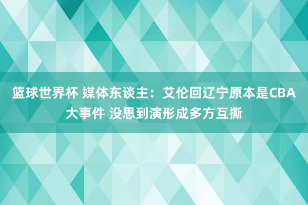 篮球世界杯 媒体东谈主：艾伦回辽宁原本是CBA大事件 没思到演形成多方互撕