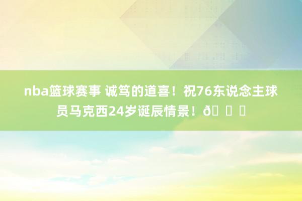 nba篮球赛事 诚笃的道喜！祝76东说念主球员马克西24岁诞辰情景！🎂