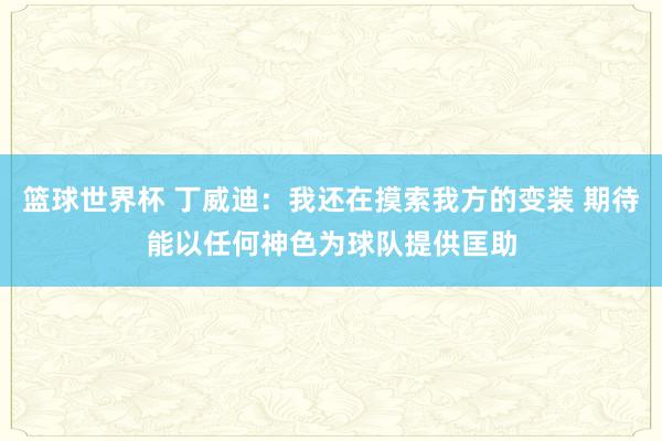 篮球世界杯 丁威迪：我还在摸索我方的变装 期待能以任何神色为球队提供匡助