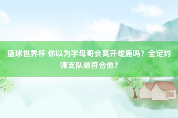 篮球世界杯 你以为字母哥会离开雄鹿吗？全定约哪支队最符合他？