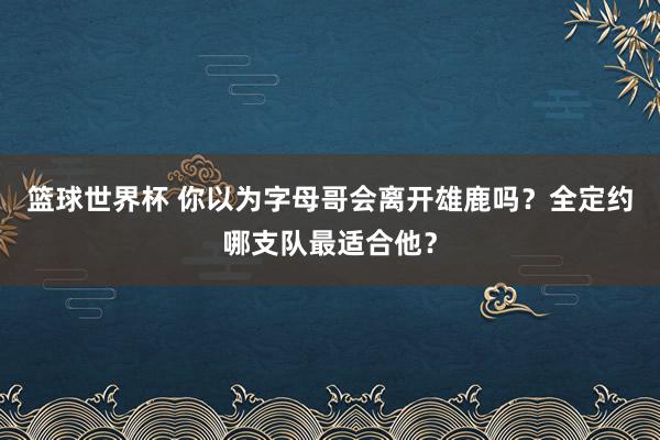 篮球世界杯 你以为字母哥会离开雄鹿吗？全定约哪支队最适合他？