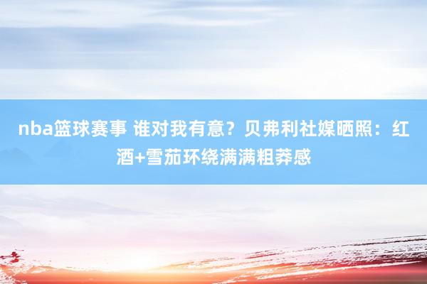 nba篮球赛事 谁对我有意？贝弗利社媒晒照：红酒+雪茄环绕满满粗莽感