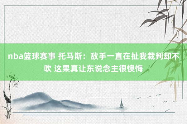 nba篮球赛事 托马斯：敌手一直在扯我裁判却不吹 这果真让东说念主很懊悔