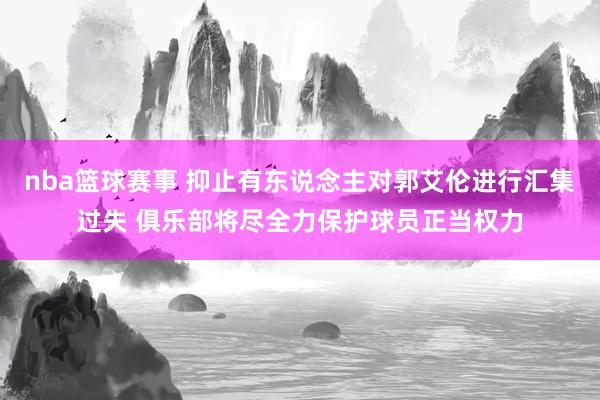 nba篮球赛事 抑止有东说念主对郭艾伦进行汇集过失 俱乐部将尽全力保护球员正当权力