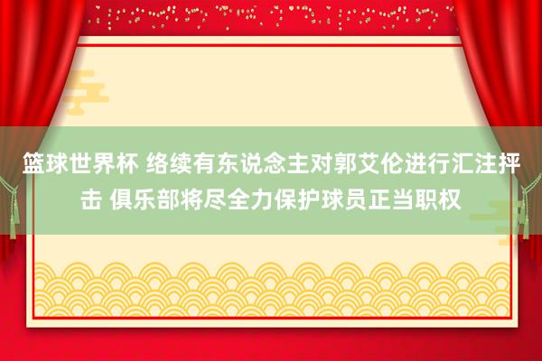 篮球世界杯 络续有东说念主对郭艾伦进行汇注抨击 俱乐部将尽全力保护球员正当职权