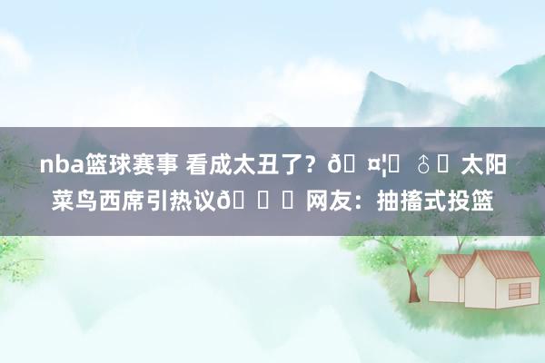 nba篮球赛事 看成太丑了？🤦‍♂️太阳菜鸟西席引热议😂网友：抽搐式投篮