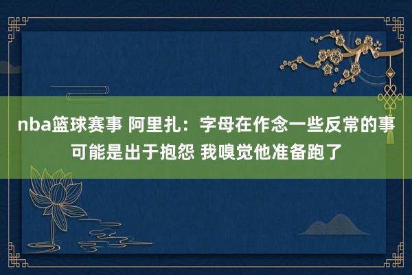 nba篮球赛事 阿里扎：字母在作念一些反常的事可能是出于抱怨 我嗅觉他准备跑了