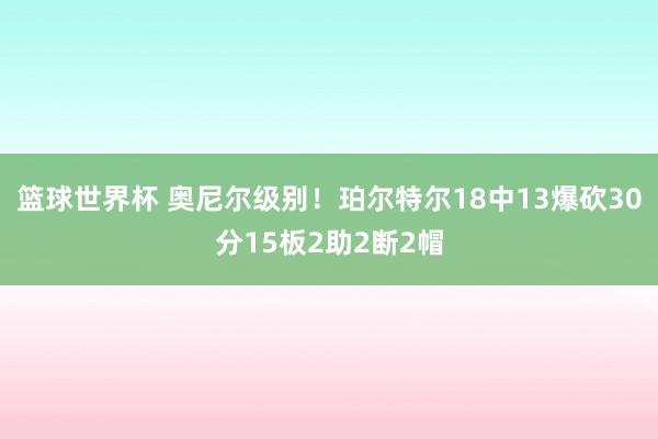 篮球世界杯 奥尼尔级别！珀尔特尔18中13爆砍30分15板2助2断2帽