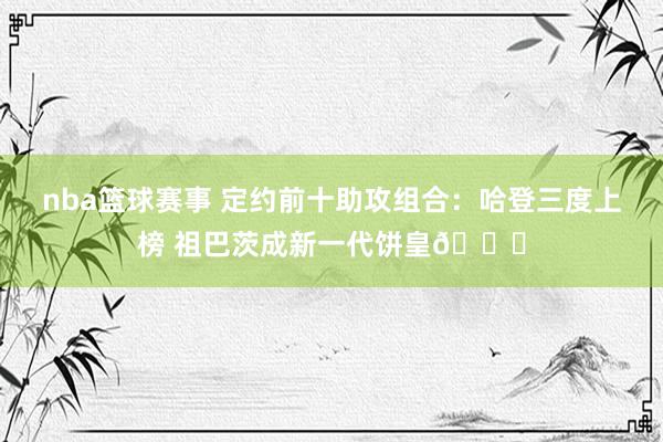 nba篮球赛事 定约前十助攻组合：哈登三度上榜 祖巴茨成新一代饼皇😜