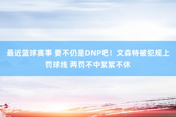 最近篮球赛事 要不仍是DNP吧！文森特被犯规上罚球线 两罚不中絮絮不休