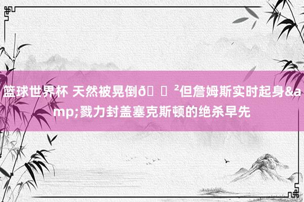 篮球世界杯 天然被晃倒😲但詹姆斯实时起身&戮力封盖塞克斯顿的绝杀早先