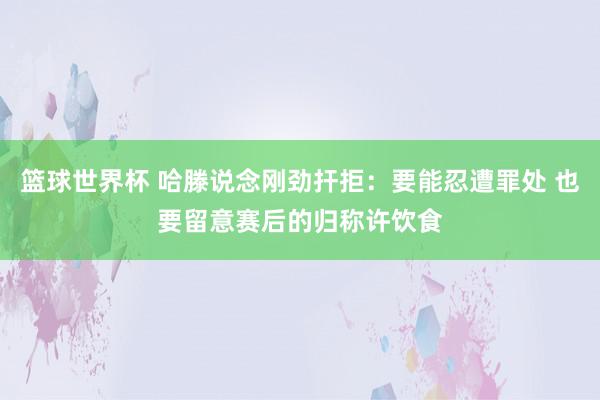 篮球世界杯 哈滕说念刚劲扞拒：要能忍遭罪处 也要留意赛后的归称许饮食