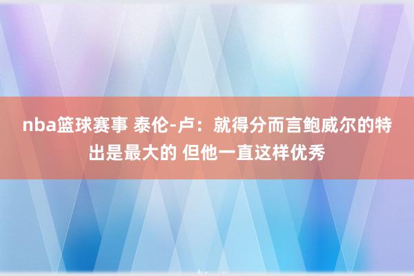 nba篮球赛事 泰伦-卢：就得分而言鲍威尔的特出是最大的 但他一直这样优秀