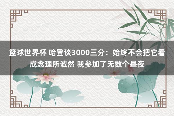 篮球世界杯 哈登谈3000三分：始终不会把它看成念理所诚然 我参加了无数个昼夜