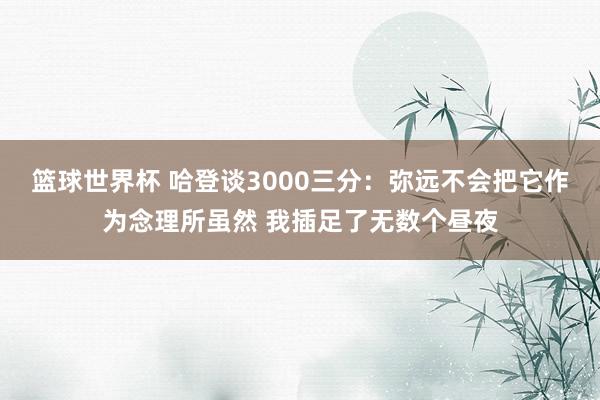 篮球世界杯 哈登谈3000三分：弥远不会把它作为念理所虽然 我插足了无数个昼夜