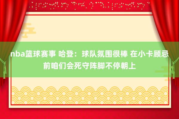 nba篮球赛事 哈登：球队氛围很棒 在小卡顾忌前咱们会死守阵脚不停朝上