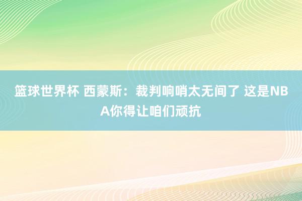 篮球世界杯 西蒙斯：裁判响哨太无间了 这是NBA你得让咱们顽抗