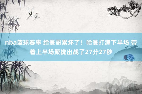 nba篮球赛事 给登哥累坏了！哈登打满下半场 带着上半场聚拢出战了27分27秒