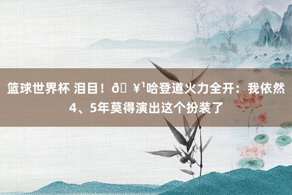 篮球世界杯 泪目！🥹哈登道火力全开：我依然4、5年莫得演出这个扮装了