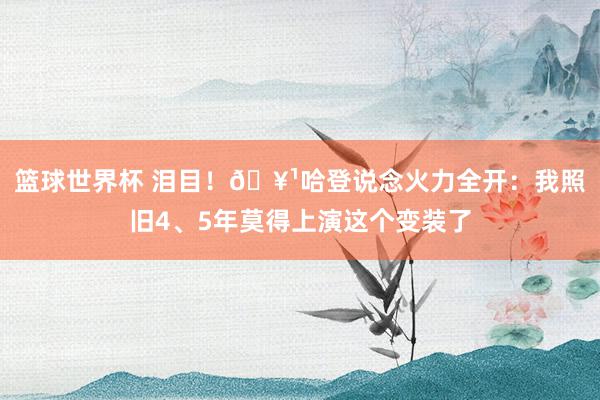 篮球世界杯 泪目！🥹哈登说念火力全开：我照旧4、5年莫得上演这个变装了