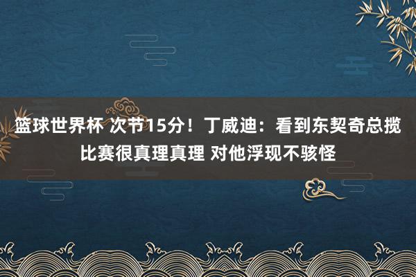 篮球世界杯 次节15分！丁威迪：看到东契奇总揽比赛很真理真理 对他浮现不骇怪