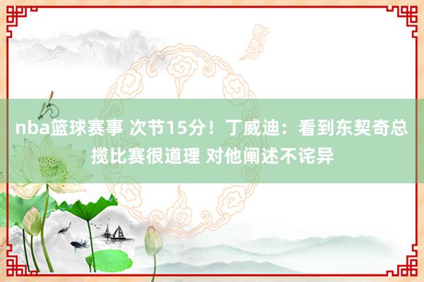 nba篮球赛事 次节15分！丁威迪：看到东契奇总揽比赛很道理 对他阐述不诧异