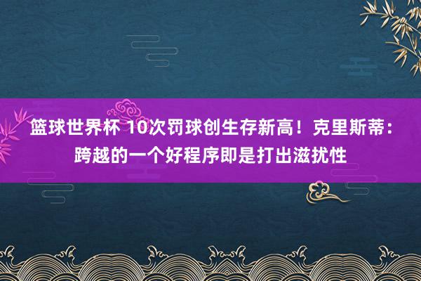 篮球世界杯 10次罚球创生存新高！克里斯蒂：跨越的一个好程序即是打出滋扰性