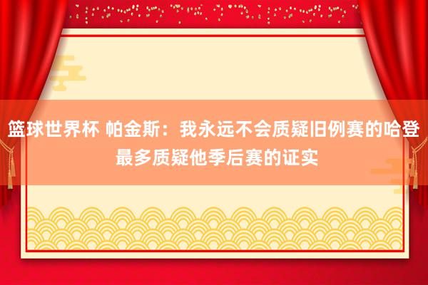 篮球世界杯 帕金斯：我永远不会质疑旧例赛的哈登 最多质疑他季后赛的证实