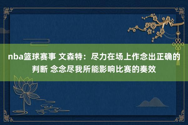 nba篮球赛事 文森特：尽力在场上作念出正确的判断 念念尽我所能影响比赛的奏效