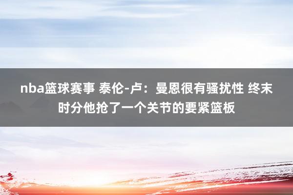 nba篮球赛事 泰伦-卢：曼恩很有骚扰性 终末时分他抢了一个关节的要紧篮板