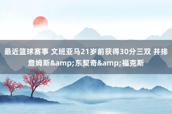 最近篮球赛事 文班亚马21岁前获得30分三双 并排詹姆斯&东契奇&福克斯