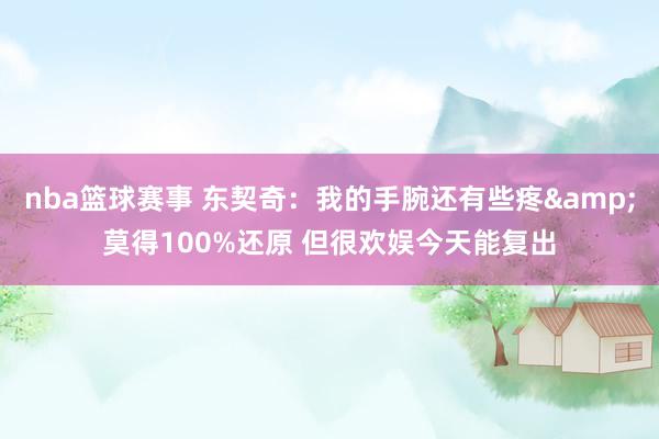 nba篮球赛事 东契奇：我的手腕还有些疼&莫得100%还原 但很欢娱今天能复出