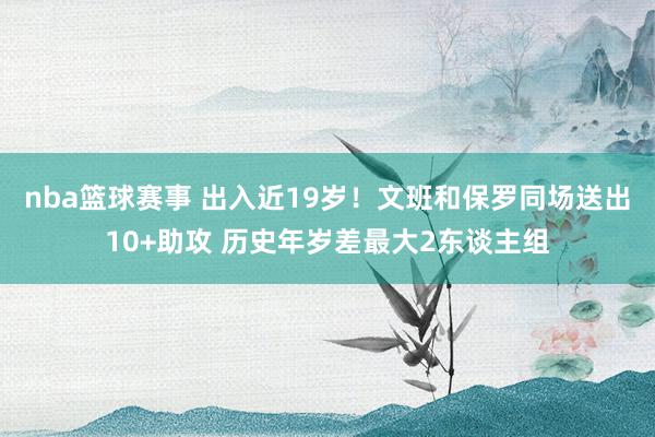 nba篮球赛事 出入近19岁！文班和保罗同场送出10+助攻 历史年岁差最大2东谈主组