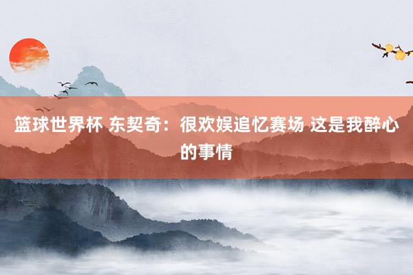 篮球世界杯 东契奇：很欢娱追忆赛场 这是我醉心的事情