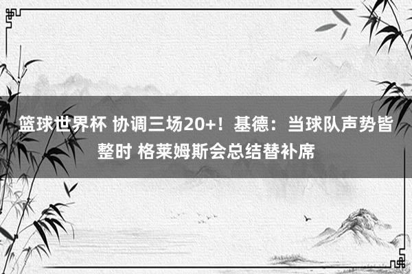 篮球世界杯 协调三场20+！基德：当球队声势皆整时 格莱姆斯会总结替补席