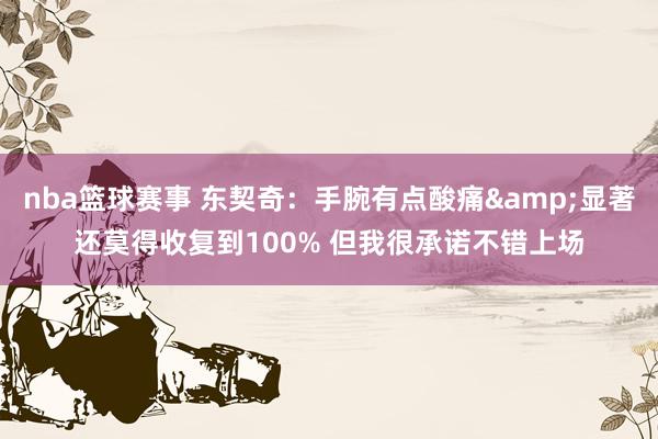 nba篮球赛事 东契奇：手腕有点酸痛&显著还莫得收复到100% 但我很承诺不错上场