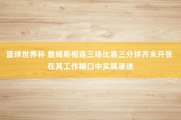 篮球世界杯 詹姆斯相连三场比赛三分球齐未开张 在其工作糊口中实属凄迷