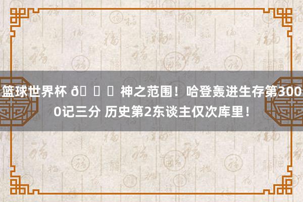 篮球世界杯 😀神之范围！哈登轰进生存第3000记三分 历史第2东谈主仅次库里！