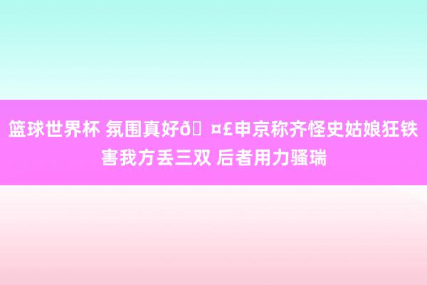 篮球世界杯 氛围真好🤣申京称齐怪史姑娘狂铁害我方丢三双 后者用力骚瑞