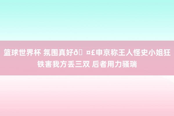 篮球世界杯 氛围真好🤣申京称王人怪史小姐狂铁害我方丢三双 后者用力骚瑞