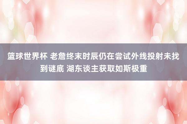 篮球世界杯 老詹终末时辰仍在尝试外线投射未找到谜底 湖东谈主获取如斯极重