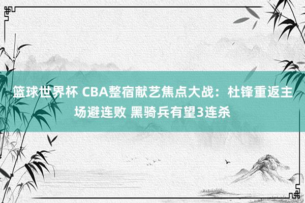 篮球世界杯 CBA整宿献艺焦点大战：杜锋重返主场避连败 黑骑兵有望3连杀