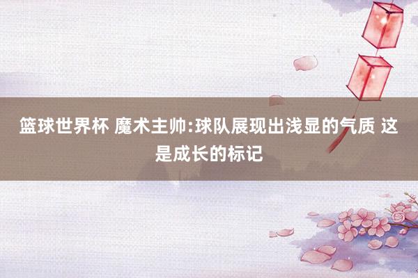 篮球世界杯 魔术主帅:球队展现出浅显的气质 这是成长的标记