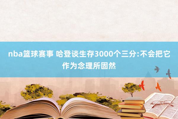 nba篮球赛事 哈登谈生存3000个三分:不会把它作为念理所固然