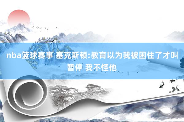 nba篮球赛事 塞克斯顿:教育以为我被困住了才叫暂停 我不怪他