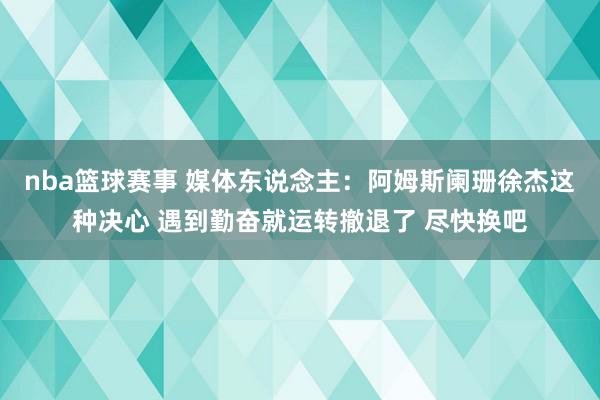 nba篮球赛事 媒体东说念主：阿姆斯阑珊徐杰这种决心 遇到勤奋就运转撤退了 尽快换吧