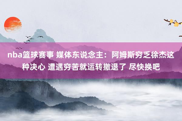 nba篮球赛事 媒体东说念主：阿姆斯穷乏徐杰这种决心 遭遇穷苦就运转撤退了 尽快换吧